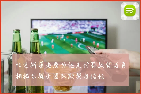 帕金斯曝老詹为他支付罚款背后真相揭示骑士团队默契与信任