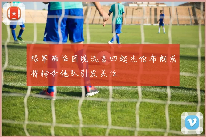 绿军面临困境流言四起杰伦布朗或将转会他队引发关注