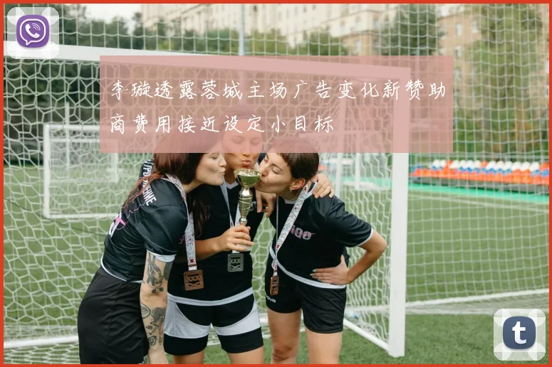 李璇透露蓉城主场广告变化新赞助商费用接近设定小目标