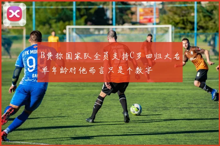 B费称国家队全员支持C罗回归大名单年龄对他而言只是个数字