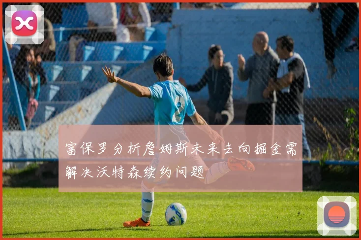 富保罗分析詹姆斯未来去向掘金需解决沃特森续约问题