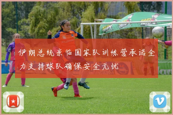 伊朗总统亲临国家队训练营承诺全力支持球队确保安全无忧