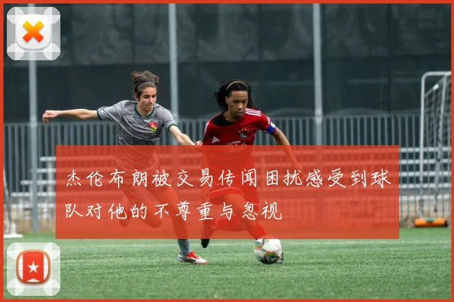 杰伦布朗被交易传闻困扰感受到球队对他的不尊重与忽视