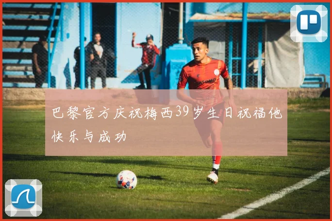 巴黎官方庆祝梅西39岁生日祝福他快乐与成功