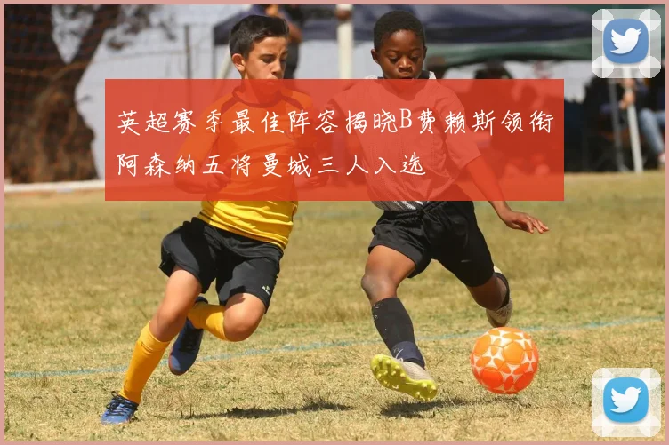 英超赛季最佳阵容揭晓B费赖斯领衔阿森纳五将曼城三人入选