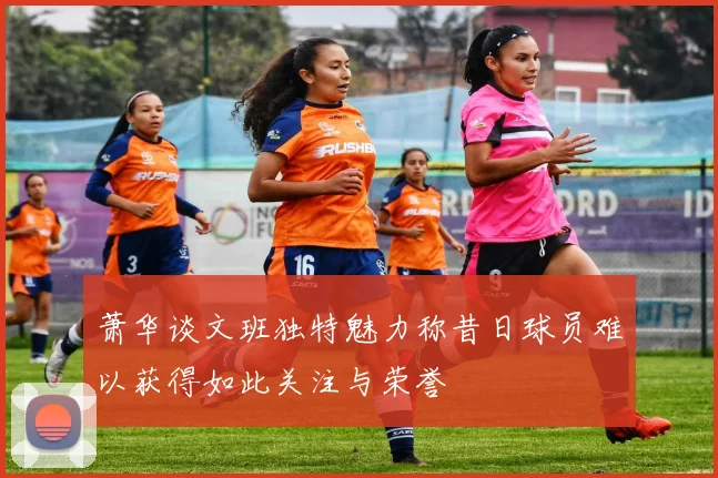 萧华谈文班独特魅力称昔日球员难以获得如此关注与荣誉