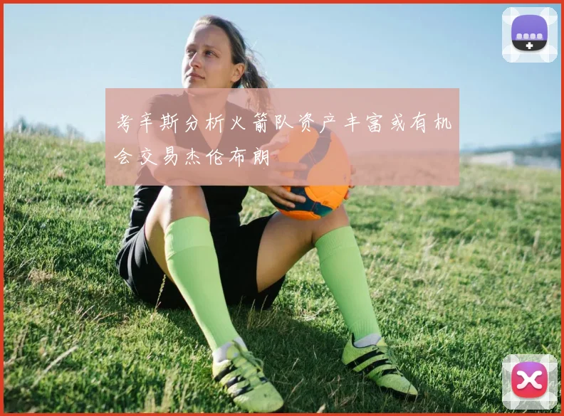 考辛斯分析火箭队资产丰富或有机会交易杰伦布朗