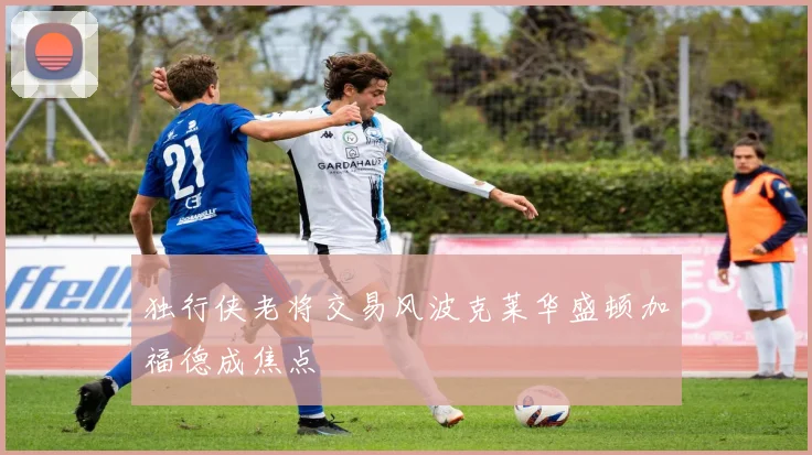 独行侠老将交易风波克莱华盛顿加福德成焦点