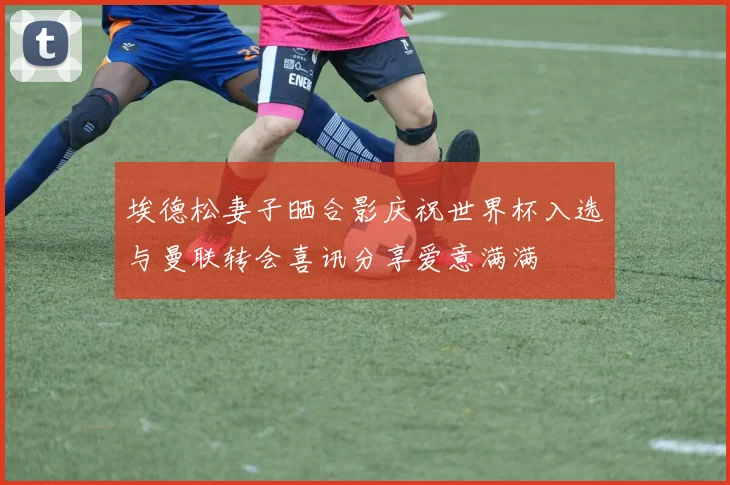 埃德松妻子晒合影庆祝世界杯入选与曼联转会喜讯分享爱意满满
